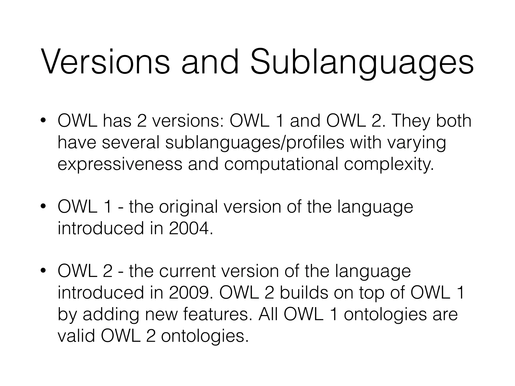 Versions and Sublanguages
• OWL has 2 versions: OWL 1 and OWL 2. They both
have several sublanguages/proﬁles with varying
expressiveness and computational complexity.
• OWL 1 - the original version of the language
introduced in 2004.
• OWL 2 - the current version of the language
introduced in 2009. OWL 2 builds on top of OWL 1
by adding new features. All OWL 1 ontologies are
valid OWL 2 ontologies.
 