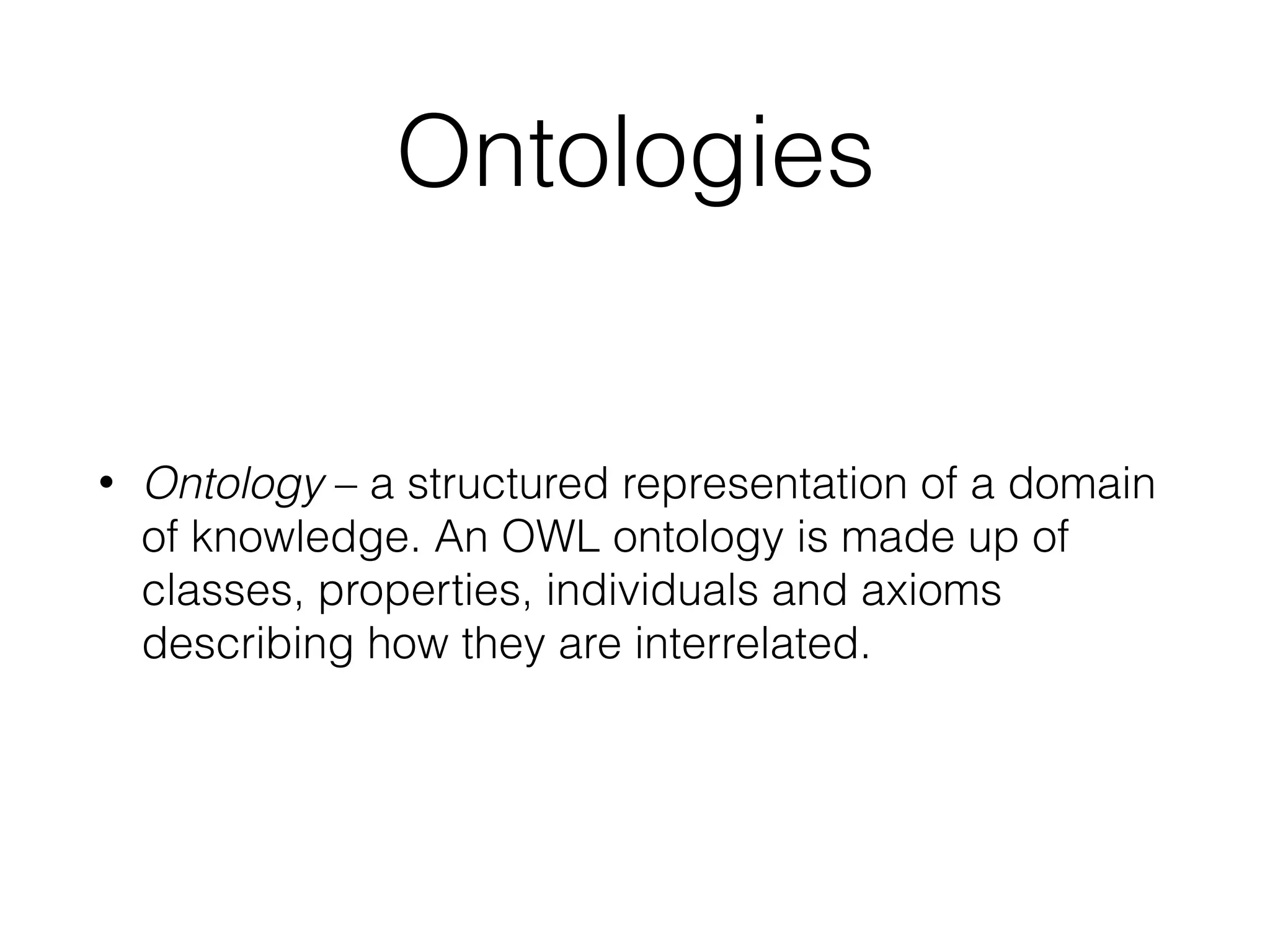 Ontologies
• Ontology – a structured representation of a domain
of knowledge. An OWL ontology is made up of
classes, properties, individuals and axioms
describing how they are interrelated.
 