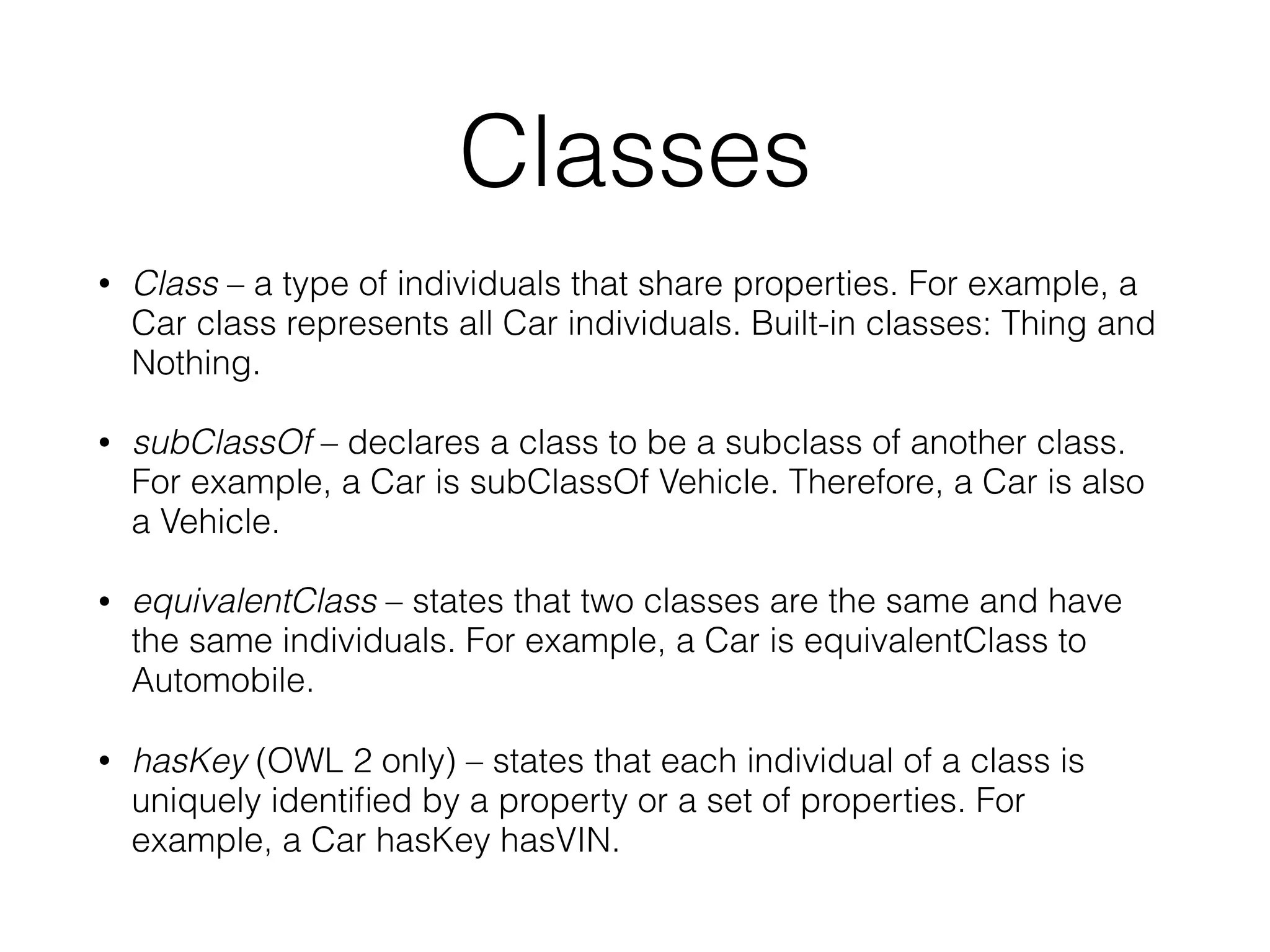 Classes
• Class – a type of individuals that share properties. For example, a
Car class represents all Car individuals. Built-in classes: Thing and
Nothing.
• subClassOf – declares a class to be a subclass of another class.
For example, a Car is subClassOf Vehicle. Therefore, a Car is also
a Vehicle.
• equivalentClass – states that two classes are the same and have
the same individuals. For example, a Car is equivalentClass to
Automobile.
• hasKey (OWL 2 only) – states that each individual of a class is
uniquely identiﬁed by a property or a set of properties. For
example, a Car hasKey hasVIN.
 