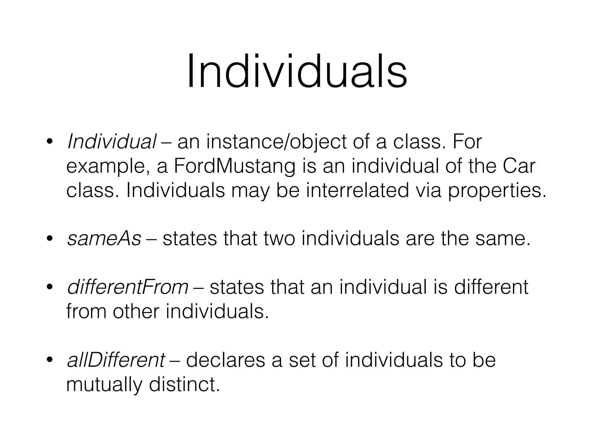 Individuals
• Individual – an instance/object of a class. For
example, a FordMustang is an individual of the Car
class. Individuals may be interrelated via properties.
• sameAs – states that two individuals are the same.
• differentFrom – states that an individual is different
from other individuals.
• allDifferent – declares a set of individuals to be
mutually distinct.
 