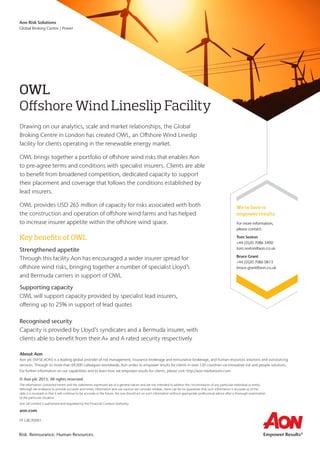 We’re here to
empower results
For more information,
please contact:
Tom Sexton
+44 (0)20 7086 3400
tom.sexton@aon.co.uk
Bruce Grant
+44 (0)20 7086 0813
bruce.grant@aon.co.uk
OWL
Offshore Wind Lineslip Facility
Drawing on our analytics, scale and market relationships, the Global
Broking Centre in London has created OWL, an Offshore Wind Lineslip
facility for clients operating in the renewable energy market.
OWL brings together a portfolio of offshore wind risks that enables Aon
to pre-agree terms and conditions with specialist insurers. Clients are able
to benefit from broadened competition, dedicated capacity to support
their placement and coverage that follows the conditions established by
lead insurers.
OWL provides USD 265 million of capacity for risks associated with both
the construction and operation of offshore wind farms and has helped
to increase insurer appetite within the offshore wind space.
Key benefits of OWL
Strengthened appetite
Through this facility Aon has encouraged a wider insurer spread for
offshore wind risks, bringing together a number of specialist Lloyd’s
and Bermuda carriers in support of OWL
Supporting capacity
OWL will support capacity provided by specialist lead insurers,
offering up to 25% in support of lead quotes
Recognised security
Capacity is provided by Lloyd’s syndicates and a Bermuda insurer, with
clients able to benefit from their A+ and A rated security respectively
About Aon
Aon plc (NYSE:AON) is a leading global provider of risk management, insurance brokerage and reinsurance brokerage, and human resources solutions and outsourcing
services. Through its more than 69,000 colleagues worldwide, Aon unites to empower results for clients in over 120 countries via innovative risk and people solutions.
For further information on our capabilities and to learn how we empower results for clients, please visit: http://aon.mediaroom.com.
© Aon plc 2015. All rights reserved.
The information contained herein and the statements expressed are of a general nature and are not intended to address the circumstances of any particular individual or entity.
Although we endeavor to provide accurate and timely information and use sources we consider reliable, there can be no guarantee that such information is accurate as of the
date it is received or that it will continue to be accurate in the future. No one should act on such information without appropriate professional advice after a thorough examination
of the particular situation.
Aon UK Limited is authorised and regulated by the Financial Conduct Authority.
aon.com
FP GBCP0001
Risk. Reinsurance. Human Resources.
Aon Risk Solutions
Global Broking Centre | Power
 