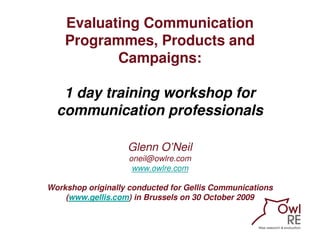 Evaluating Communication
    Programmes, Products and
           Campaigns:

   1 day training workshop for
  communication professionals

                   Glenn O’Neil
                   oneil@owlre.com
                    www.owlre.com

Workshop originally conducted for Gellis Communications
    (www.gellis.com) in Brussels on 30 October 2009
 