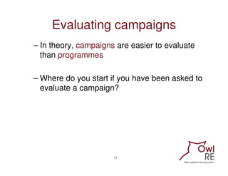 Evaluating campaigns
– In theory, campaigns are easier to evaluate
  than programmes

– Where do you start if you have bee...