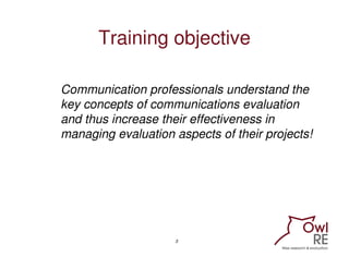 Training objective

Communication professionals understand the
key concepts of communications evaluation
and thus increase their effectiveness in
managing evaluation aspects of their projects!




                    3
 