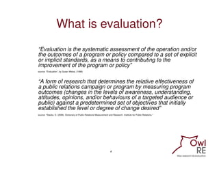 What is evaluation?
“Evaluation is the systematic assessment of the operation and/or
the outcomes of a program or policy compared to a set of explicit
or implicit standards, as a means to contributing to the
improvement of the program or policy”
source: “Evaluation”, by Susan Weiss, (1998)



“A form of research that determines the relative effectiveness of
a public relations campaign or program by measuring program
outcomes (changes in the levels of awareness, understanding,
attitudes, opinions, and/or behaviours of a targeted audience or
public) against a predetermined set of objectives that initially
established the level or degree of change desired”
source: “Stacks, D. (2006). Dictionary of Public Relations Measurement and Research. Institute for Public Relations.”




                                                                         4
 