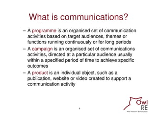 What is communications?
– A programme is an organised set of communication
  activities based on target audiences, themes ...