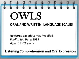 OWLS
  ORAL AND WRITTEN LANGUAGE SCALES

  Author: Elizabeth Carrow-Woolfolk
  Publication Date: 1995
  Ages: 3 to 21 years

Listening Comprehension and Oral Expression
 