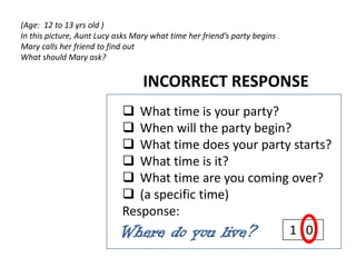 (Age: 12 to 13 yrs old )
In this picture, Aunt Lucy asks Mary what time her friend’s party begins .
Mary calls her friend to find out
What should Mary ask?


                                  INCORRECT RESPONSE
                             What time is your party?
                             When will the party begin?
                             What time does your party starts?
                             What time is it?
                             What time are you coming over?
                             (a specific time)
                            Response:
                            Where do you live?          1 0
 