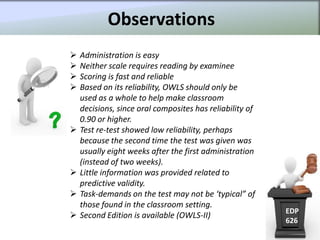 Observations
   Administration is easy
   Neither scale requires reading by examinee
   Scoring is fast and reliable
   Based on its reliability, OWLS should only be
    used as a whole to help make classroom
    decisions, since oral composites has reliability of
    0.90 or higher.
   Test re-test showed low reliability, perhaps
    because the second time the test was given was
    usually eight weeks after the first administration
    (instead of two weeks).
   Little information was provided related to
    predictive validity.
   Task-demands on the test may not be ‘typical” of
    those found in the classroom setting.
                                                          EDP
   Second Edition is available (OWLS-II)
                                                          626
 