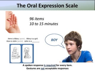 The Oral Expression Scale

                           96 items
                           10 to 15 minutes


 Here is Mary (point). Mary is a girl.
Here is John (point). John is a _______     BOY




                   A spoken response is required for every item.
                      Gestures are not acceptable responses
 