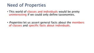 Need of Properties
• This world of classes and individuals would be pretty
uninteresting if we could only define taxonomies.
• Properties let us assert general facts about the members
of classes and specific facts about individuals.
 