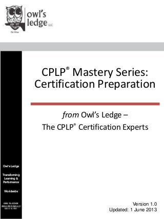 Owl’sLedge
Transforming
Learning&
Performance
Worldwide
OWL’SLEDGE
www.owls-ledge.com
630/510.1461
CPLP® Mastery Series:
Certification Preparation
Version 1.0
Updated: 1 June 2013
from Owl’s Ledge –
The CPLP® Certification Experts
 
