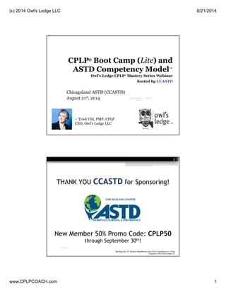 (c) 2014 Owl's Ledge LLC 8/21/2014
www.CPLPCOACH.com 1
Chicagoland ASTD (CCASTD)
August 21st, 2014
~ Trish Uhl, PMP, CPLP
CEO, Owl’s Ledge LLC
CPLP® Boot Camp (Lite) and
ASTD Competency Model™
Owl’s Ledge CPLP® Mastery Series Webinar
hosted by CCASTD
8/21/2014Copyright 2014 Owl's
Ledge LLC
1
Copyright © 2014 Owl’s Ledge LLC
Watch the recorded session!
http://bit.ly/CCASTD14-CPLP
2
 