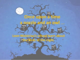 Once upon a time 
a nozzle and an owl ... 
Leon Maistriau’s school learn about 
the birds of the night. 
 