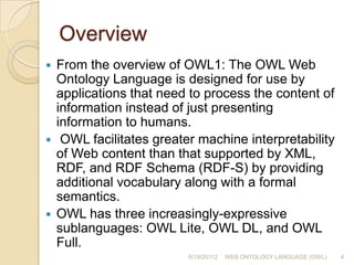 OverviewFrom the overview of OWL1: The OWL Web Ontology Language is designed for use by applications that need to process the content of information instead of just presenting information to humans. OWL facilitates greater machine interpretability of Web content than that supported by XML, RDF, and RDF Schema (RDF-S) by providing additional vocabulary along with a formal semantics. OWL has three increasingly-expressive sublanguages: OWL Lite, OWL DL, and OWL Full.6/19/201124WEB ONTOLOGY LANGUAGE (OWL)