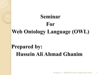 Seminar For Web Ontology Language (OWL) 	 Prepared by: 	 	Hussein Ali Ahmad Ghanim 6/19/20112 1 WEB ONTOLOGY LANGUAGE (OWL) 