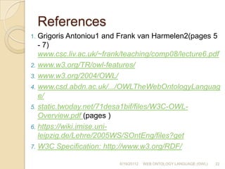 The OWL languageThere are different syntactic forms of OWL: RDF’s XML-based syntax (primary syntax for OWL) an XML-based syntax that does not follow the RDF conventions	(more easily read by human users) see http://www.w3.org/TR/owl-xmlsyntax/ an abstract syntax (used in the language specification document)  (much more compact and readable) see http://www.w3.org/TR/owl-semantics/ a graphic syntax based on the conventions of UML	(an easy way for people to become familiar with OWL)6/19/2011212WEB ONTOLOGY LANGUAGE (OWL)