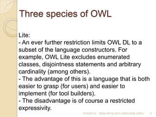 Three species of OWLLite: - An ever further restriction limits OWL DL to a subset of the language constructors. For example, OWL Lite excludes enumerated classes, disjointness statements and arbitrary cardinality (among others).- The advantage of this is a language that is both easier to grasp (for users) and easier to implement (for tool builders).- The disadvantage is of course a restricted expressivity.6/19/201126WEB ONTOLOGY LANGUAGE (OWL)