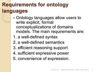 Requirements for ontology languagesOntology languages allow users to write explicit, formal conceptualizations of domains models. The main requirements are:1. a well-defined syntax2. a well-defined semantics3. efficient reasoning support4. sufficient expressive power5. convenience of expression.6/19/201127WEB ONTOLOGY LANGUAGE (OWL)