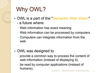 Why OWL?OWL is a part of the "Semantic Web Vision" - a future where:Web information has exact meaning Web information can be processed by computers Computers can integrate information from the webOWL was designed to provide a common way to process the content of web information (instead of displaying it).be read by computer applications (instead of humans). 6/19/201129WEB ONTOLOGY LANGUAGE (OWL)