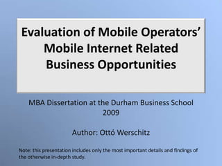 Evaluation of Mobile Operators’
     Mobile Internet Related
     Business Opportunities

    MBA Dissertation at the Durham Business School
                         2009

                       Author: Ottó Werschitz

Note: this presentation includes only the most important details and findings of
the otherwise in-depth study.
 