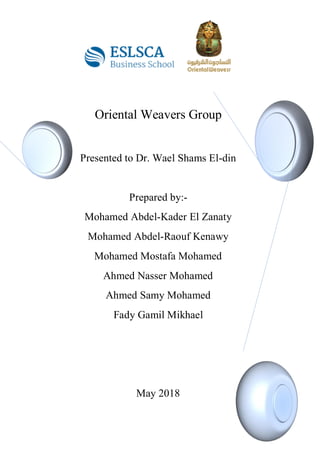 Oriental Weavers Group
Presented to Dr. Wael Shams El-din
Prepared by:-
Mohamed Abdel-Kader El Zanaty
Mohamed Abdel-Raouf Kenawy
Mohamed Mostafa Mohamed
Ahmed Nasser Mohamed
Ahmed Samy Mohamed
Fady Gamil Mikhael
May 2018
 