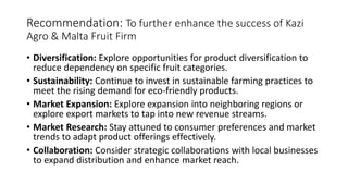 Recommendation: To further enhance the success of Kazi
Agro & Malta Fruit Firm
• Diversification: Explore opportunities for product diversification to
reduce dependency on specific fruit categories.
• Sustainability: Continue to invest in sustainable farming practices to
meet the rising demand for eco-friendly products.
• Market Expansion: Explore expansion into neighboring regions or
explore export markets to tap into new revenue streams.
• Market Research: Stay attuned to consumer preferences and market
trends to adapt product offerings effectively.
• Collaboration: Consider strategic collaborations with local businesses
to expand distribution and enhance market reach.
 