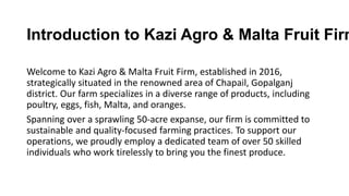 Welcome to Kazi Agro & Malta Fruit Firm, established in 2016,
strategically situated in the renowned area of Chapail, Gopalganj
district. Our farm specializes in a diverse range of products, including
poultry, eggs, fish, Malta, and oranges.
Spanning over a sprawling 50-acre expanse, our firm is committed to
sustainable and quality-focused farming practices. To support our
operations, we proudly employ a dedicated team of over 50 skilled
individuals who work tirelessly to bring you the finest produce.
Introduction to Kazi Agro & Malta Fruit Firm
 