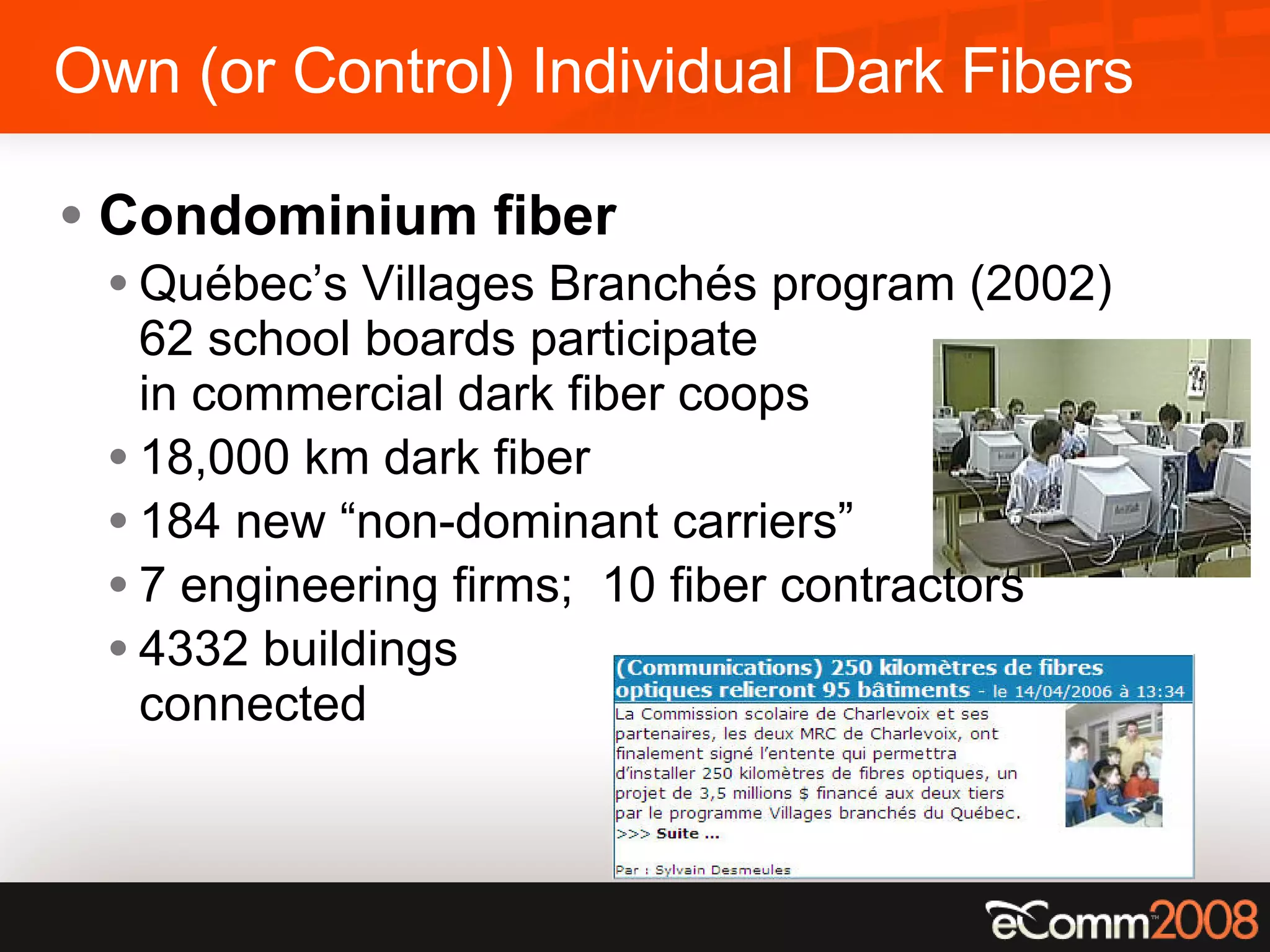 Own (or Control) Individual Dark Fibers Condominium fiber Québec’s Villages Branchés program (2002) 62 school boards participate in commercial dark fiber coops 18,000 km dark fiber 184 new “non-dominant carriers” 7 engineering firms;  10 fiber contractors 4332 buildings  connected 