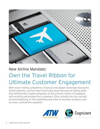 New Airline Mandate:
    Own the Travel Ribbon for
    Ultimate Customer Engagement
    With never-ending competitive, financial and global challenges facing the
    airline industry, carriers have historically been focused on selling seats
    and refining their loyalty programs as the primary means of engaging
    with existing and prospective customers. Only recently has the concept
    of merchandising, or the marketing and sales of ancillary products and
    services, entered the equation.




1   cognizant 20-20 insights | May 2012
 