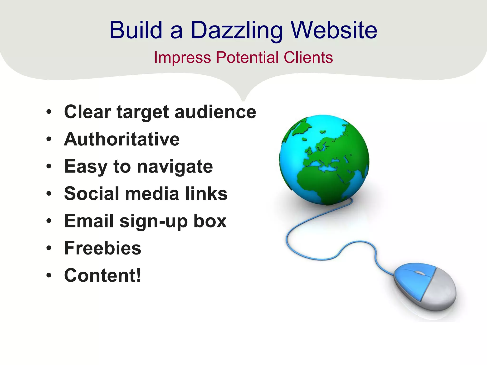Build a Dazzling Website
• Clear target audience
• Authoritative
• Easy to navigate
• Social media links
• Email sign-up box
• Freebies
• Content!
Impress Potential Clients
 