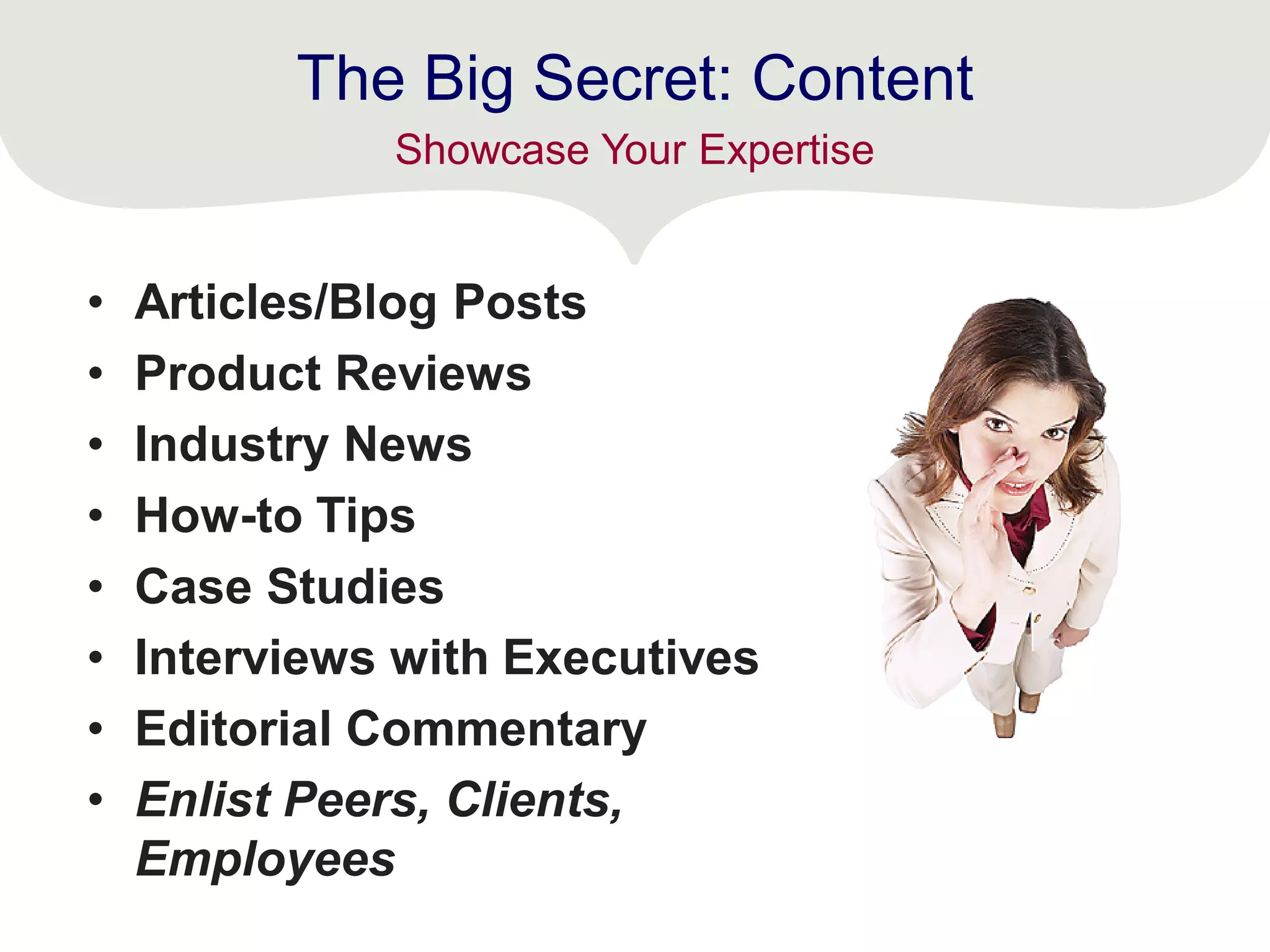 The Big Secret: Content
• Articles/Blog Posts
• Product Reviews
• Industry News
• How-to Tips
• Case Studies
• Interviews with Executives
• Editorial Commentary
• Enlist Peers, Clients,
Employees
Showcase Your Expertise
 