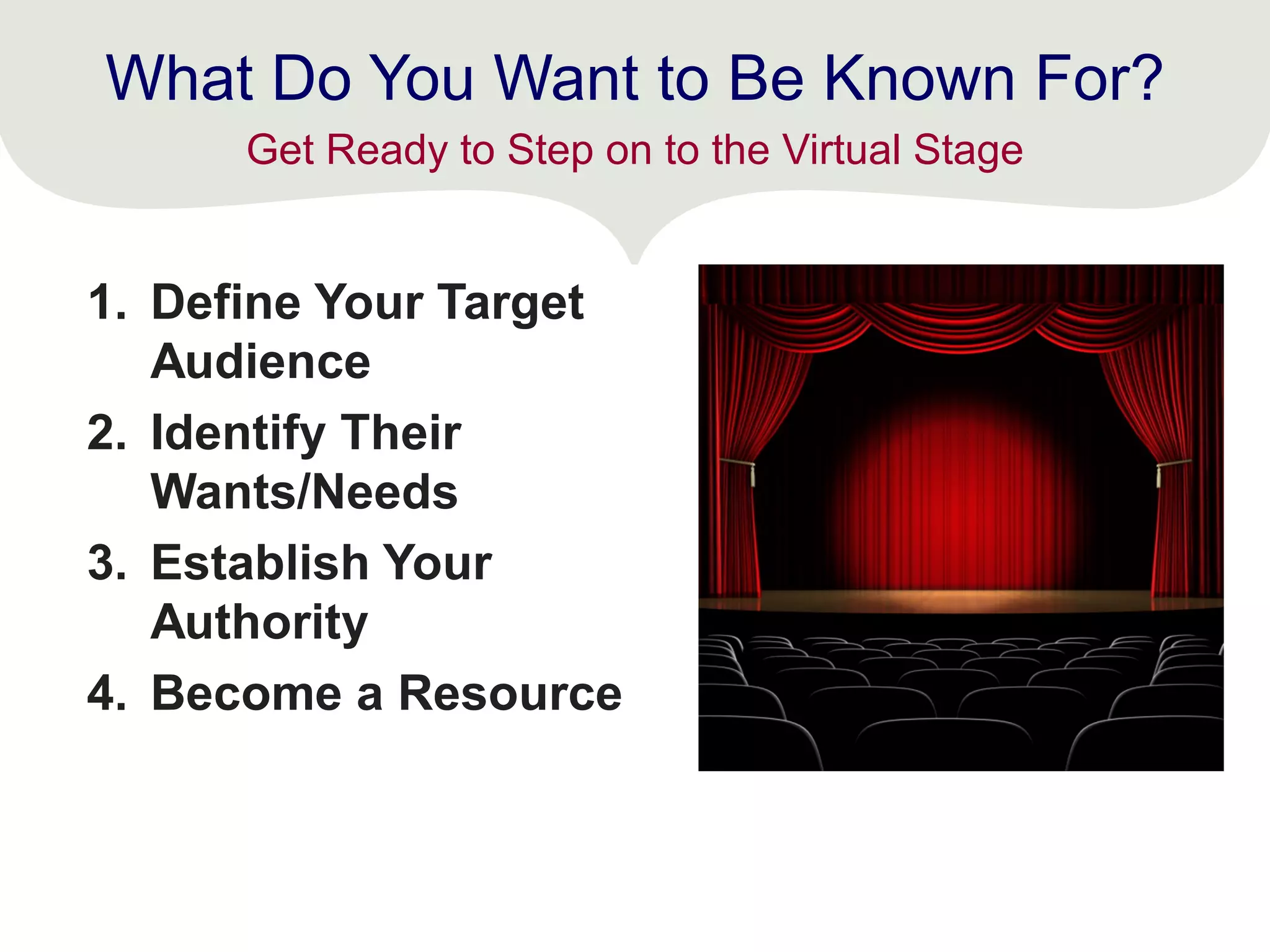 What Do You Want to Be Known For?
1. Define Your Target
Audience
2. Identify Their
Wants/Needs
3. Establish Your
Authority
4. Become a Resource
Get Ready to Step on to the Virtual Stage
 