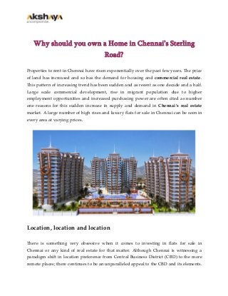 Why should you own a Home in Chennai’s Sterling
Road?
Properties to rent in Chennai have risen exponentially over the past few years. The price
of land has increased and so has the demand for housing and commercial real estate.
This pattern of increasing trend has been sudden and as recent as one decade and a half.
Large scale commercial development, rise in migrant population due to higher
employment opportunities and increased purchasing power are often cited as number
one reasons for this sudden increase in supply and demand in Chennai’s real estate
market. A large number of high rises and luxury flats for sale in Chennai can be seen in
every area at varying prices.

Location, location and location
There is something very obsessive when it comes to investing in flats for sale in
Chennai or any kind of real estate for that matter. Although Chennai is witnessing a
paradigm shift in location preference from Central Business District (CBD) to the more
remote places; there continues to be an unparalleled appeal to the CBD and its elements.

 