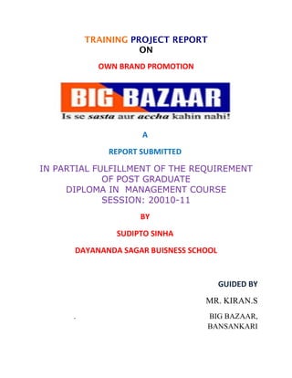 TRAINING PROJECT REPORT
                     ON
            OWN BRAND PROMOTION




                     A
              REPORT SUBMITTED

IN PARTIAL FULFILLMENT OF THE REQUIREMENT
             OF POST GRADUATE
     DIPLOMA IN MANAGEMENT COURSE
             SESSION: 20010-11
                     BY
                SUDIPTO SINHA
      DAYANANDA SAGAR BUISNESS SCHOOL


                                        GUIDED BY
                                  MR. KIRAN.S
      .                             BIG BAZAAR,
                                    BANSANKARI
 