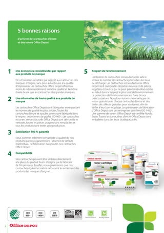 2
1
2
3
4
Des économies considérables par rapport
aux produits de marque
Des économies sensibles par rapport aux cartouches des
marques d’origine, sans pour autant nuire à la qualité
d’impression. Les cartouches Office Depot offrent au
moins le même rendement, la même qualité et la même
durée de vie que les cartouches des grandes marques.
Une alternative de haute qualité aux produits de
marque
Les cartouches Office Depot sont fabriquées en respectant
les normes de qualité les plus strictes. Toutes les
cartouches d’encre et tous les toners sont fabriqués dans
le respect des normes de qualité ISO 9001. Les cartouches
et toners remanufacturés Office Depot sont démontés et
nettoyés, toutes les pièces usagées sont remplacées et
tous les produits sont testés post-production.
Satisfaction 100 % garantie
Nous sommes tellement certains de la qualité de nos
produits que nous garantissons l’aabsence de défauts
matériels ou de fabrication dans ttoutes nos cartouches
Office Depot.
Compatibilité
Nos cartouches peuvent être utilisées directement
à la place du produit fourni d’origine par le fabricant
de l’imprimante. En effet, nous garantissons que nos
cartouches égalent et même déppassent le rendement des
produits des marques d’origine.
Respect de l’environnement
L’utilisation de cartouches remanufacturées aide à
réduire le nombre de cartouches jetées dans les lieux
de décharge. Les cartouches remanufacturées Office
Depot sont composées de pièces neuves et de pièces
recyclées et tout ce qui ne peut pas être réutilisé est mis
au rebut dans le respect le plus total de l’environnement.
La protection de l’environnement est l’une de nos
préoccupations. Nous fournissons une enveloppe de
retour gratuite avec chaque cartouche d’encre et des
boîtes de collecte gratuites pour vos toners, afin de
veiller à leur bon recyclage. Les partenaires de fabrication
d’Office Depot sont des entreprises certifiées ISO 14001.
Une gamme de toners Office Depot est certifiée Nordic
Swan. Toutes les cartouches d’encre Office Depot sont
emballées dans des étuis biodégradables.
5
5 bonnes raisons
d’acheter des cartouches d’encre
et des toners Oﬃce Depot
ISO
9001
ISO
14001
Remanufacturé Biodégradable
DIN
33870
 