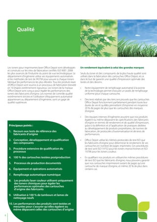 4
Les toners pour imprimantes laser Office Depot sont développés
et construits sur les sites de fabrication certifiés ISO 9001 :2008
les plus avancés de l’industrie du point de vue technologique. Le
département d’ingénierie utilise ses équipements automatisés
et les méthodes de test de l’ASTM pour assurer à chaque toners
fabriqué les performances les plus élevées. Tous les produits laser
d’Office Depot sont soumis à un processus de fabrication breveté
en 10 étapes extrêmement rigoureux. Les toners de la marque
Office Depot sont conçus pour égaler les performances des
toners des fabricants d’origine. Les normes de contrôle qualité
extrêmement strictes et l’utilisation d’équipement automatisé
appartenant au département d’ingénierie, sont un gage de
qualité supérieure.
Un rendement équivalent à celui des grandes marques
Seuls du toner et des composants de la plus haute qualité sont
utilisés dans la fabrication des cartouches Office Depot, et ce
dans le but de garantir une qualité d’impression optimale des
textes et des dessins.
• Notre équipement de remplissage automatisé à la pointe
de la technologie permet d’assurer un poids de remplissage
uniforme pour chaque cartouche.
• Des tests réalisés par des tiers ont prouvés que les cartouches
Office Depot fonctionnent parfaitement pendant toute leur
durée de vie et qu’elles permettent d’imprimer en moyenne
20 % de pages de plus que les cartouches des marques
d’origine.
• Des équipes internes d’ingénierie assurent que nos produits
égalent ou même dépassent les spécifications des fabricants
d’origine en termes de rendement et de qualité d’impression,
grâce à la définition et à l’application de pratiques dédiées
au développement de produits propriétaires, de normes de
fabrication, de protocoles d’automatisation et de tests de
performances.
• Office Depot utilise les mêmes protocoles de test ISO que
les fabricants d’origine pour déterminer le rendement de ses
cartouches en nombre de pages imprimées. Ces procédures
de test sont ISO 19752 pour les toners monochromes et ISO
19798 pour les toners couleur.
• En qualifiant nos produits en utilisant les mêmes procédures
de test ISO que les fabricants d’origine, nous pouvons garantir
que nos cartouches imprimeront autant de pages qu’une
cartouche de marque d’origine, et même 20 % de plus dans
certains cas.
Qualité
Principaux points :
1. Recours aux tests de référence des
fabricants d’origine
2. Conception, développement et qualification
des composants
3. Procédure extensive de qualification du
processus
4. 100 % des cartouches testées postproduction
5. Processus de production documentés
6. Équipement et opérations automatisés
7. Remplissage automatique numérique
8. Les produits laser couleur utilisent uniquement
des toners chimiques pour égaler les
performances optimales des cartouches
d’origine des fabricants
9. Utilisation à 100 % de tambours et lames de
nettoyage neufs
10. Les performances des produits sont testées et
mesurées pour s’assurer qu’elles égalent ou
même dépassent celles des cartouches d’origine
 