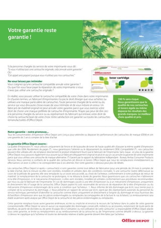 7
Si la personne chargée du service de votre imprimante vous dit :
“Si vous n’utilisez pas une cartouche originale, cela annule votre garantie.”
OU
“Cet appel sera payant puisque vous n’utilisez pas nos cartouches.”
Ne vous laissez pas intimider
Vous craignez qu’une cartouche compatible annule votre garantie ?
Ou que l’on vous fasse payer la réparation de votre imprimante si vous
n’avez pas utilisé une cartouche originale ?
En réalité, vous pouvez utiliser la cartouche compatible de votre choix dans votre imprimante.
En d’autres termes, un fabricant d’imprimantes n’a pas le droit d’exiger que vous achetiez ou
utilisiez une marque particulière de cartouches. Toute personne chargée de la vente ou du
service qui vous dira autre chose essaie de vous intimider et de vous induire en erreur. Un
fabricant de matériel original ne peut annuler votre garantie parce que vous exercez votre
droit de choisir une marque préférée de cartouche d’imprimante. N’ayez pas peur de dire ceci
à la personne chargée du service ou au représentant du fabricant qui entrave votre droit de
choisir la cartouche laser de votre choix. Votre satisfaction est garantie sur toutes les cartouches
remanufacturées d’Office Depot.
Notre garantie – notre promesse...
Tous les consommables d’impression Office Depot sont conçus pour atteindre ou dépasser les performances des cartouches de marque (OEM) et ont
une garantie de 2 ans à compter de la date d’achat.
La garantie Office Depot couvre :
La qualité d’impression (*) : nous utilisons uniquement de l’encre et de la poudre de toner de haute qualité afin d’assurer la même qualité d’impression
que celle des OEM. Rendement de pages (*) : nous garantissons l’atteinte ou le dépassement du rendement OEM. Compatibilité (*) : nos cartouches
peuvent être utilisées afin de remplacer directement le produit initialement fourni par le fabricant de l’imprimante. Sans risque : en plus de la garantie
Office Depot, nous pouvons également vous assurer qu’un fabricant d’équipement original ne peut en aucun cas annuler la garantie de votre imprimante
parce que vous utilisez une cartouche de marque alternative. (*) Garanti par le rapport du laboratoire indépendant - Bureau Veritas Consumer Products
Services. Nous sommes si confiants de la qualité des cartouches jet d’encre et toners Office Depot que nous les remplacerons immédiatement ou
effectuerons un avoir si celles-ci ne correspondent pas à vos attentes. Voir notre garantie ci-dessous pour plus de détails.
Les cartouches Office Depot (ci-après « cartouche(s) ») sont garanties contre tout défaut de fabrication pour une période de 24 mois à compter de
la date d’achat, dans la mesure où elles sont stockées, installées et utilisées dans des conditions normales. Si une cartouche s’avère défectueuse au
cours de la période de garantie, elle sera remplacée ou un avoir sera accordé, au choix de l’acheteur, conformément à notre politique de retour de
matériel. Le remplacement de la cartouche ne prolongera, ni ne réduira la durée de garantie. Nous garantissons que ces cartouches n’abîmeront
ni la tête d’impression, ni le mécanisme d’impression, si elles sont stockées, installées et utilisées conformément aux procédures recommandées
par nous ou par le fabricant de l’imprimante. En cas de dommages causés à une tête d’impression ou à un mécanisme d’impression, uniquement
et directement liés à l’usage de la cartouche, Office Depot payera le coût raisonnable de service et de réparation de la tête d’impression ou du
mécanisme d’impression endommagés de la sorte, à condition que l’acheteur : 1. Nous informe de tels dommages par écrit, sous trente jours à
compter de la survenance du dommage. 2. Nous présente un rapport de service par écrit, signé par des représentants autorisés du personnel du
service technique, permettant d’identifier la cartouche comme étant uniquement et directement à l’origine du dommage et nous fournisse des
échantillons d’impression ainsi que les pièces endommagées ou remplacées (accompagnées de la facture le cas échéant). Le remboursement sera
établi seulement après analyse par Office Depot de la cartouche et des pièces endommagées ou remplacées.
Cette garantie remplace toute autre garantie antérieure, ecrite ou implicite et enonce le recours de l’acheteur dans le cadre de cette garantie
conventionnelle. Office Depot ne sera en aucun cas responsable des dommages consecutifs, indirects ou accessoires, notamment de toute perte de
bénéfices, de perte de données ou de perte d’usages liés à l’utilisation ou non-utilisation de cette cartouche. La responsabilité d’Office Depot placée
sous cette garantie, se limite au remplacement ou au remboursement de la cartouche ou de l’imprimante comme détaillé ci-dessus. La garantie
ci-dessus ne s’applique qu’à l’acheteur et toutes les demandes relatives à ladite garantie doivent être faites par l’acheteur.
Votre garantie reste
garantie !
100 % sans risque
Nous garantissons que la
qualité de nos cartouches
et toners égale ou même
depasse les résultats des
grands marques. Le meilleur
choix qualité et prix.
 