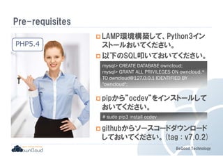 mysql CREATE DATABASE owncloud; 
mysql GRANT ALL PRIVILEGES ON owncloud.* 
TO owncloud@127.0.0.1 IDENTIFIED BY 
owncloud; 
BeGood Technology 
Pre-requisites 
LAMP環境構築して、Python3イン 
ストールおいてください。 
以下のSQL叩いておいてください。 
pipから”ocdev”をインストールして 
おいてください。 
githubからソースコードダウンロード 
しておいてください。(tag : v7.0.2) 
PHP5.4 
# sudo pip3 install ocdev 
 