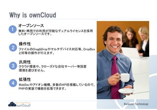 BeGood Technology 
Why is ownCloud 
１ 
オープンソース
無料・商用での利用が可能なデュアルライセンスを採用 
したオープンソースです。 
２ 
操作性
ファイルのDragDropやマルチデバイス対応等、DropBox 
と同等の操作が行えます。 
３ 
汎用性
クラウド環境や、クローズドな自社サーバー等設置 
環境を選びません。 
４ 
拡張性
WebDavやアドオン機構、多数のAPIを搭載しているので、 
PHPの実装で機能を拡張できます。 
 