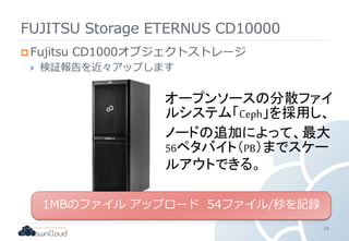 FUJITSU Storage ETERNUS CD10000
 Fujitsu CD1000オブジェクトストレージ
 検証報告を近々アップします
24
1MBのファイル アップロード 54ファイル/秒を記録
オープンソースの分散ファイ
ルシステム「Ceph」を採用し、
ノードの追加によって、最大
56ペタバイト（PB）までスケー
ルアウトできる。
 