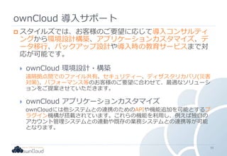 ownCloud 導入サポート
 スタイルズでは、お客様のご要望に応じて導入コンサルティ
ングから環境設計構築、アプリケーションカスタマイズ、デ
ータ移行、バックアップ設計や導入時の教育サービスまで対
応が可能です。
 ownCloud 環境設計・構築
遠隔拠点間でのファイル共有、セキュリティー、ディザスタリカバリ(災害
対策)、パフォーマンス等のお客様のご要望に合わせて、最適なソリューシ
ョンをご提案させていただきます。
 ownCloud アプリケーションカスタマイズ
ownCloudには他システムとの連携のためのAPIや機能追加を可能とするプ
ラグイン機構が搭載されています。これらの機能を利用し、例えば独自の
アカウント管理システムとの連動や既存の業務システムとの連携等が可能
となります。
55
 