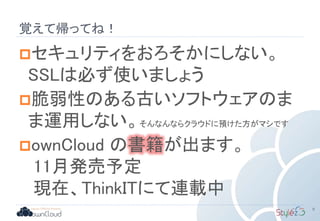セキュリティをおろそかにしない。
SSLは必ず使いましょう
脆弱性のある古いソフトウェアのま
ま運用しない。そんなんならクラウドに預けた方がマシです
ownCloud の書籍が出ます。
11月発売予定
現在、ThinkITにて連載中
9
覚えて帰ってね！
 