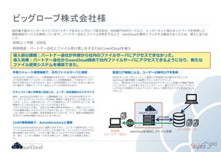 ビッグローブ株式会社様
101
国内最大級のインターネットプロバイダーであるビッグローブ株式会社。光回線やSIMカードなど、インターネット等のネットワークを利用した
情報通信サービスを提供しています。パートナー会社とファイル共有をする上で、ownCloudが要件にマッチする製品であったため、導入に至りま
した。
外部ストレージ連携機能で、社内ファイルサーバと接続
ownCloudには外部ストレージ連携機能があるため、この機能を利用することに
より社内の既存ファイルサーバに保管している情報資産を、そのままパートナー
会社と共有することができます。また、社内利用者にとってもこれまでと変わら
ない操作で、簡単にパートナー会社とファイル共有が行えます。
利用ユーザ数：200名
利用用途：パートナー会社とファイル受け渡しをするためにownCloudを導入
セキュリティ面と利便性に配慮した、ユーザー設定画面のカスタマイズ
通常、ownCloudの外部ストレージ連携機能では、ユーザは自分が使えるスト
レージサービスやファイルサーバを自由に連携先へ追加することが可能となって
います。しかし、必要のないサーバーへの接続をユーザーに許可することは、情
報漏えいにつながるセキュリティリスクがあります。
このリスクをなくす為に、当社では不要な項目を非表示にし、指定したストレー
ジのみ連携可能とするカスタマイズを行いました。これにより、ユーザには意図
しない他サーバへの接続、利用を制限することができ、かつ、簡単な初期設定を
するだけで利用を開始できるようになりました。
LDAP連携機能で、ActiveDirectoryと連携
ownCloudはActiveDirectoryと連携できますので、ユーザーは既存のID／パス
ワードでownCloudにログインすることが可能です。ファイルサーバのアクセス
権も制御できますので、アクセス権に準じたフォルダアクセスも実現できま
す。また、ユーザー管理を一元化する事により、管理コストも削減できまし
た。
監査ログ機能による、ユーザーの操作ログを取得
社内セキュリティポリシーとして監査ログを取得する必要がありましたが、
ownCloudの基本機能では監査ログとしては不十分でした。
しかし、株式会社スタイルズがownCloudのアドオンとして監査ログ機能を提供
していたので、これを導入することにより、いつ、誰がどのファイルにアクセス
したかなどの記録がとれるようになり、安心して運用することができるようにな
りました。
ファイルサーバ
CIFS連携
利用者
（パートナー会社）
導入前の課題：パートナー会社が外部から社内のファイルサーバにアクセスできなかった。
導入効果：パートナー会社からownCloud経由で社内ファイルサーバにアクセスできるようになり、新たな
ファイル授受システムを構築できた。
ownCloudを経由しファイル受渡
 