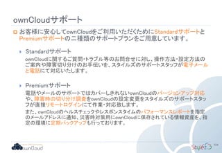 ownCloudサポート
 お客様に安心してownCloudをご利用いただくためにStandardサポートと
Premiumサポートの二種類のサポートプランをご用意しています。
 Standardサポート
ownCloudに関するご質問・トラブル等のお問合せに対し、操作方法・設定方法の
ご案内や障害切り分けのお手伝いを、スタイルズのサポートスタッフが電子メール
と電話にて対応いたします。
 Premiumサポート
電話やメールのサポートではカバーしきれないownCloudのバージョンアップ対応
や、障害時の切り分け調査をownCloudの設定変更をスタイルズのサポートスタッ
フが直接リモートログインにて作業・対応致します。
また、ownCloudのヘルスチェックやレスポンスタイムのパフォーマンスレポートを指定
のメールアドレスに通知、災害時対策用にownCloudに保存されている情報資産を、指
定の環境に定期バックアップも行っております。
104
 