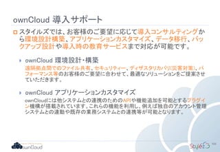 ownCloud 導入サポート
 スタイルズでは、お客様のご要望に応じて導入コンサルティングか
ら環境設計構築、アプリケーションカスタマイズ、データ移行、バッ
クアップ設計や導入時の教育サービスまで対応が可能です。
 ownCloud 環境設計・構築
遠隔拠点間でのファイル共有、セキュリティー、ディザスタリカバリ(災害対策)、パ
フォーマンス等のお客様のご要望に合わせて、最適なソリューションをご提案させ
ていただきます。
 ownCloud アプリケーションカスタマイズ
ownCloudには他システムとの連携のためのAPIや機能追加を可能とするプラグイ
ン機構が搭載されています。これらの機能を利用し、例えば独自のアカウント管理
システムとの連動や既存の業務システムとの連携等が可能となります。
105
 
