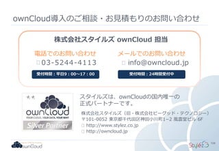 ownCloud導入のご相談・お見積もりのお問い合わせ
スタイルズは、ownCloudの国内唯一の
正式パートナーです。
株式会社スタイルズ ownCloud 担当
03-5244-4113
電話でのお問い合わせ
受付時間：平日9：00～17：00
メールでのお問い合わせ
受付時間：24時間受付中
株式会社スタイルズ（旧・株式会社ビーグッド・テクノロジー）
〒101-0052 東京都千代田区神田小川町1−2 風雲堂ビル 6F
http://www.stylez.co.jp
http://owncloud.jp
info@owncloud.jp
108
 