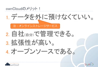 ownCloudのメリット！
1. データを外に預けなくていい。
2. 自社(自分)で管理できる。
3. 拡張性が高い。
4. オープンソースである。
注：オンラインストレージサービス
 
