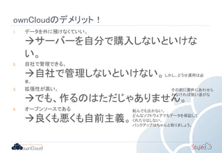 ownCloudのデメリット！
1. データを外に預けなくていい。
サーバーを自分で購入しないといけな
い。
2. 自社で管理できる。
自社で管理しないといけない。しかし、どうせ運用は必
要。
3. 拡張性が高い。
でも、作るのはただじゃありません。
4. オープンソースである
良くも悪くも自前主義。
その前に要件にあわせら
れなければ使い道がな
い。
転んでも泣かない。
どんなソフトウェアでもデータを保証して
くれたりはしない。
バックアップはちゃんと取りましょう。
 
