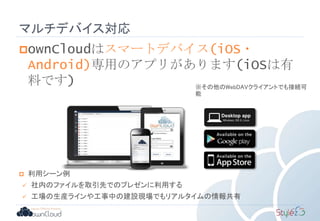 マルチデバイス対応
ownCloudはスマートデバイス(iOS・
Android)専用のアプリがあります(iOSは有
料です)
 利用シーン例
 社内のファイルを取引先でのプレゼンに利用する
 工場の生産ラインや工事中の建設現場でもリアルタイムの情報共有
※その他のWebDAVクライアントでも接続可
能
 